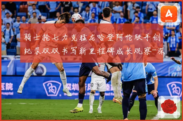 骑士抢七力克猛龙哈登阿伦联手创纪录双双书写新里程碑成长观察-深度解析