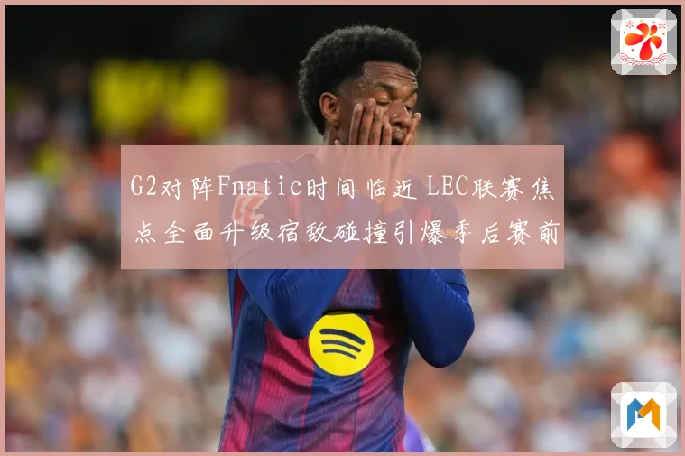 G2对阵Fnatic时间临近 LEC联赛焦点全面升级宿敌碰撞引爆季后赛前哨战-深度解析