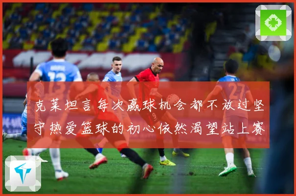 克莱坦言每次赢球机会都不放过坚守热爱篮球的初心依然渴望站上赛赛场复盘-深度解析