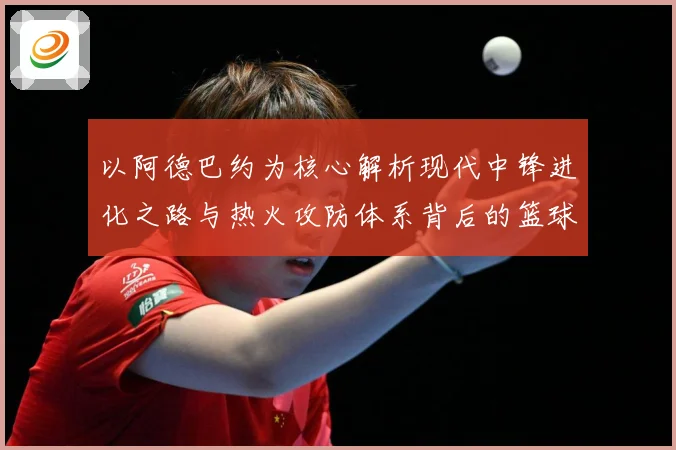 以阿德巴约为核心解析现代中锋进化之路与热火攻防体系背后的篮球智慧-深度解析