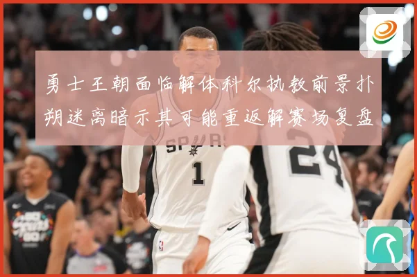 勇士王朝面临解体科尔执教前景扑朔迷离暗示其可能重返解赛场复盘-深度解析