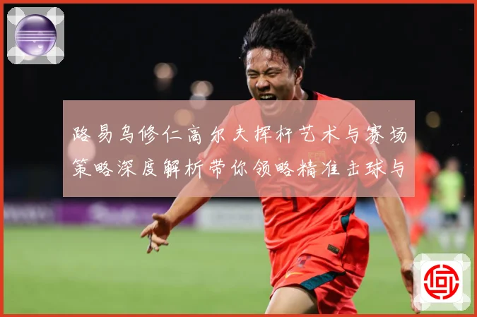 路易乌修仁高尔夫挥杆艺术与赛场策略深度解析带你领略精准击球与竞技魅力-深度解析