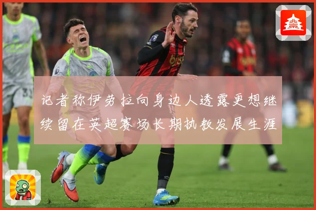 记者称伊劳拉向身边人透露更想继续留在英超赛场长期执教发展生涯战术观察-深度解析
