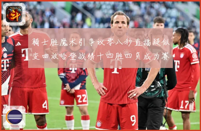 骑士胜魔术引争议零八秒直播疑似变回放哈登战绩十四胜四负成为赛场复盘-深度解析