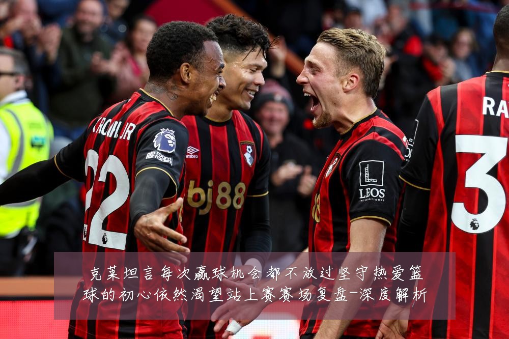 克莱坦言每次赢球机会都不放过坚守热爱篮球的初心依然渴望站上赛赛场复盘-深度解析